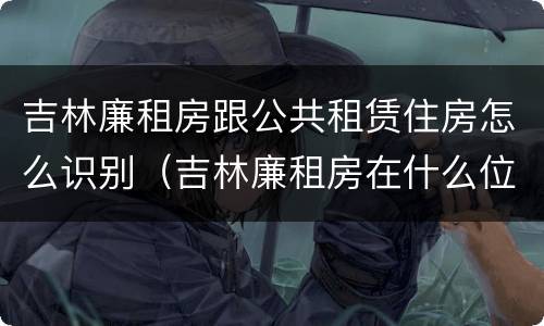 吉林廉租房跟公共租赁住房怎么识别（吉林廉租房在什么位置）