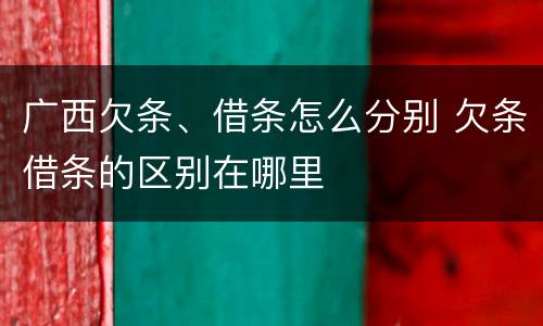 广西欠条、借条怎么分别 欠条借条的区别在哪里