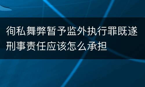 徇私舞弊暂予监外执行罪既遂刑事责任应该怎么承担
