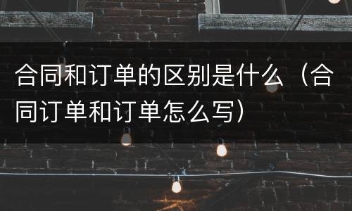 合同和订单的区别是什么（合同订单和订单怎么写）