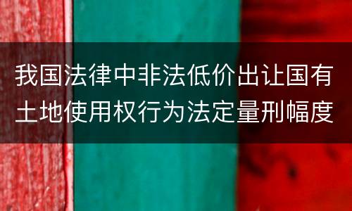 我国法律中非法低价出让国有土地使用权行为法定量刑幅度是什么