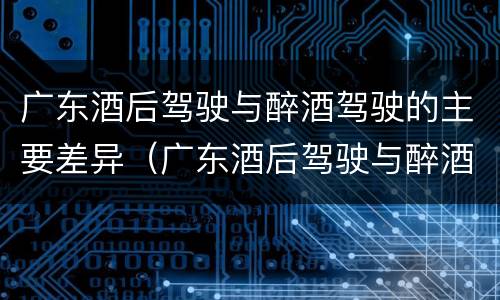 广东酒后驾驶与醉酒驾驶的主要差异（广东酒后驾驶与醉酒驾驶的主要差异是什么）