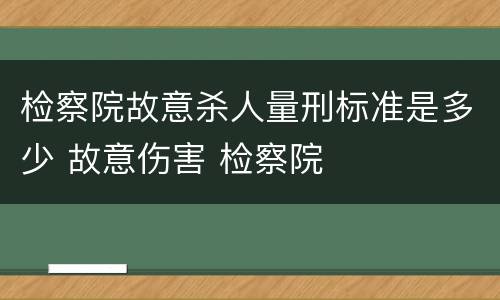 检察院故意杀人量刑标准是多少 故意伤害 检察院