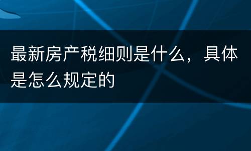 最新房产税细则是什么，具体是怎么规定的