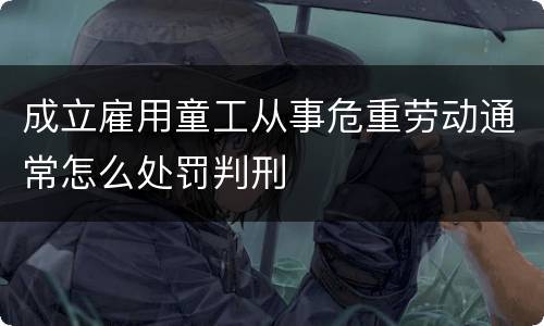 成立雇用童工从事危重劳动通常怎么处罚判刑