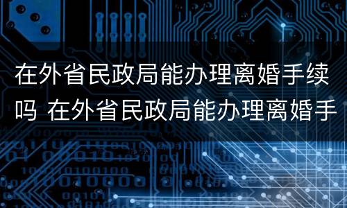 在外省民政局能办理离婚手续吗 在外省民政局能办理离婚手续吗多少钱