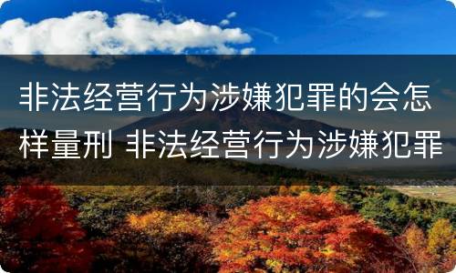 非法经营行为涉嫌犯罪的会怎样量刑 非法经营行为涉嫌犯罪的会怎样量刑呢