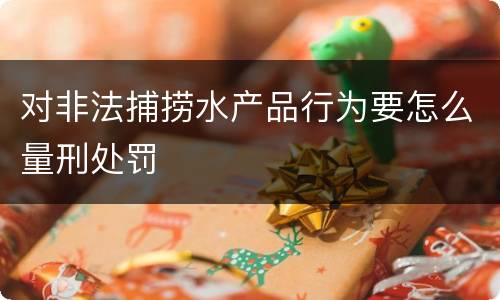 对非法捕捞水产品行为要怎么量刑处罚