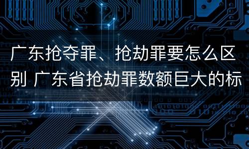 广东抢夺罪、抢劫罪要怎么区别 广东省抢劫罪数额巨大的标准