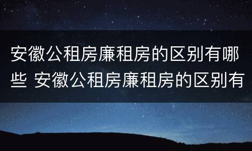 安徽公租房廉租房的区别有哪些 安徽公租房廉租房的区别有哪些条件