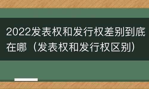 2022发表权和发行权差别到底在哪（发表权和发行权区别）