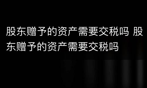 股东赠予的资产需要交税吗 股东赠予的资产需要交税吗