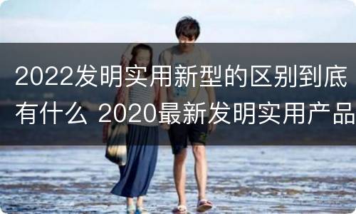 2022发明实用新型的区别到底有什么 2020最新发明实用产品