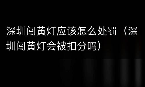 深圳闯黄灯应该怎么处罚（深圳闯黄灯会被扣分吗）