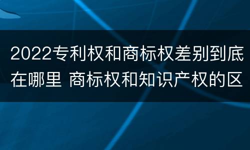 2022专利权和商标权差别到底在哪里 商标权和知识产权的区别