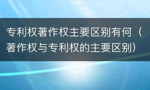 专利权著作权主要区别有何（著作权与专利权的主要区别）