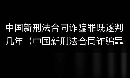 中国新刑法合同诈骗罪既遂判几年（中国新刑法合同诈骗罪既遂判几年以上）