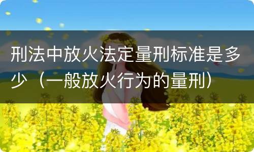 刑法中放火法定量刑标准是多少（一般放火行为的量刑）