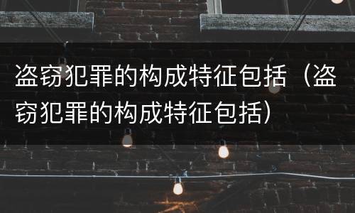 盗窃犯罪的构成特征包括（盗窃犯罪的构成特征包括）