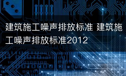 建筑施工噪声排放标准 建筑施工噪声排放标准2012