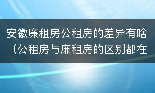 安徽廉租房公租房的差异有啥（公租房与廉租房的区别都在此,别再搞错了!）