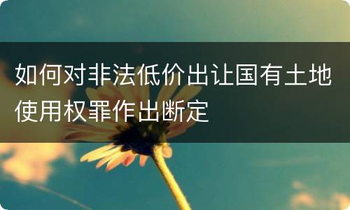 如何对非法低价出让国有土地使用权罪作出断定