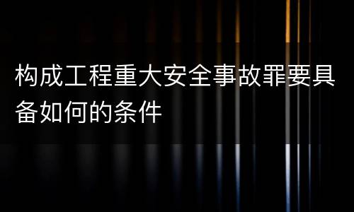 构成工程重大安全事故罪要具备如何的条件
