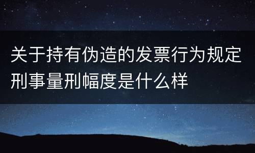 关于持有伪造的发票行为规定刑事量刑幅度是什么样