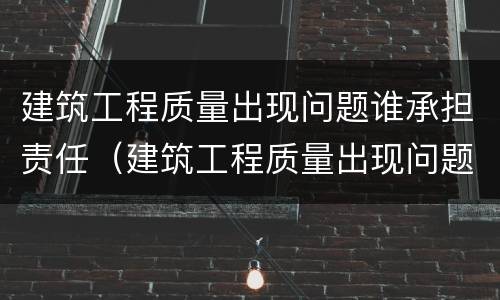 建筑工程质量出现问题谁承担责任（建筑工程质量出现问题谁承担责任呢）