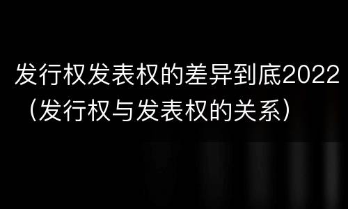 发行权发表权的差异到底2022（发行权与发表权的关系）