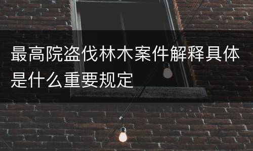 最高院盗伐林木案件解释具体是什么重要规定