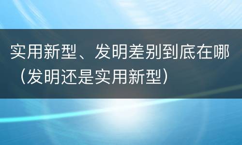 实用新型、发明差别到底在哪（发明还是实用新型）