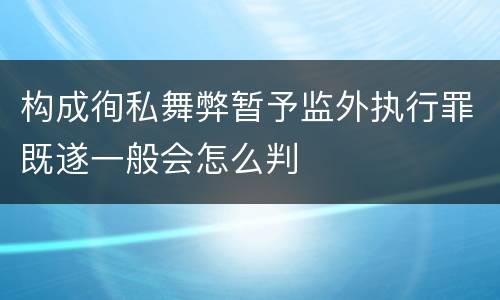 构成徇私舞弊暂予监外执行罪既遂一般会怎么判