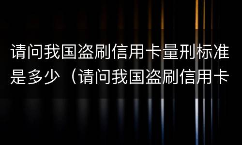 请问我国盗刷信用卡量刑标准是多少（请问我国盗刷信用卡量刑标准是多少呢）