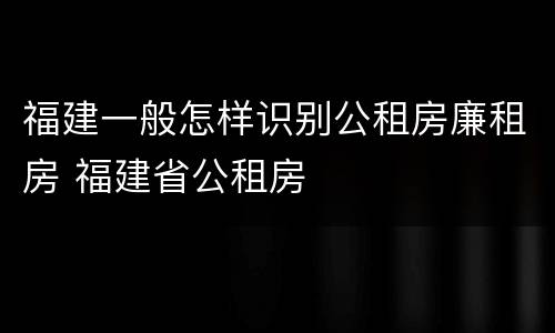 福建一般怎样识别公租房廉租房 福建省公租房