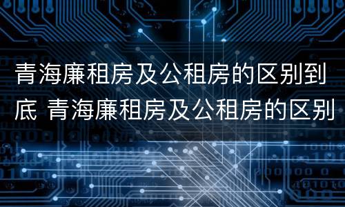 青海廉租房及公租房的区别到底 青海廉租房及公租房的区别到底在哪里