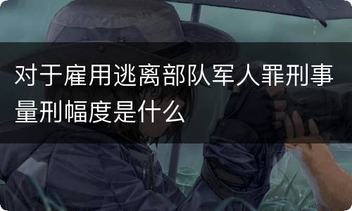 对于雇用逃离部队军人罪刑事量刑幅度是什么
