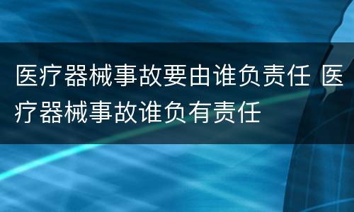 医疗器械事故要由谁负责任 医疗器械事故谁负有责任