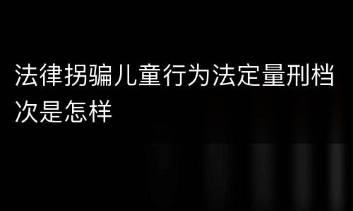 法律拐骗儿童行为法定量刑档次是怎样