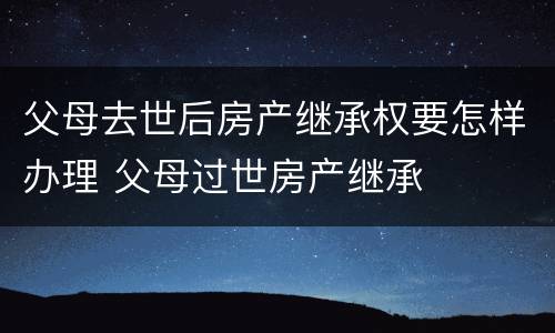 父母去世后房产继承权要怎样办理 父母过世房产继承