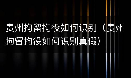 贵州拘留拘役如何识别（贵州拘留拘役如何识别真假）