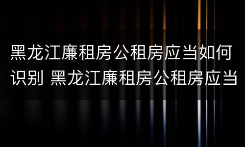 黑龙江廉租房公租房应当如何识别 黑龙江廉租房公租房应当如何识别房源