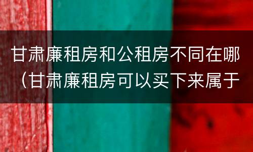 甘肃廉租房和公租房不同在哪（甘肃廉租房可以买下来属于自己吗）