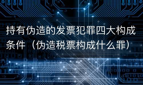 持有伪造的发票犯罪四大构成条件（伪造税票构成什么罪）