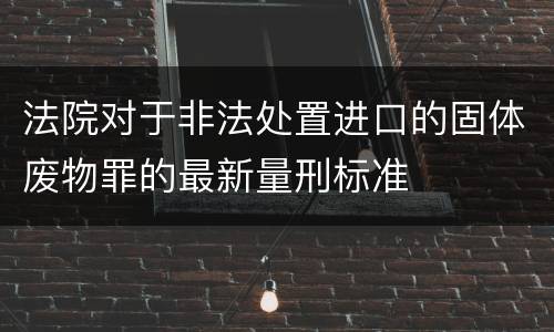 法院对于非法处置进口的固体废物罪的最新量刑标准