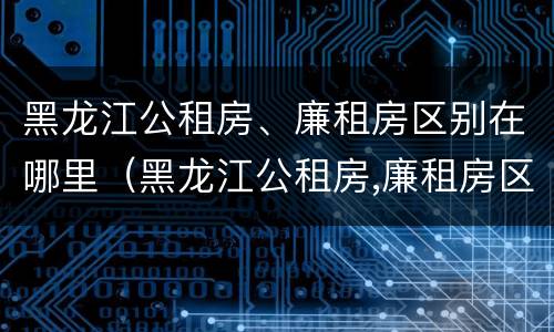 黑龙江公租房、廉租房区别在哪里（黑龙江公租房,廉租房区别在哪里啊）