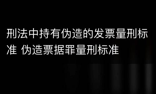 刑法中持有伪造的发票量刑标准 伪造票据罪量刑标准