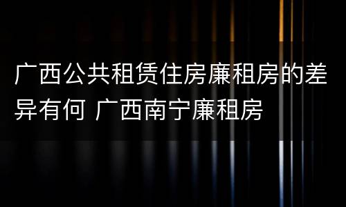 广西公共租赁住房廉租房的差异有何 广西南宁廉租房