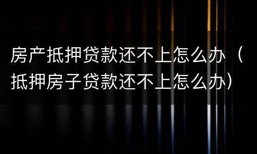 房产抵押贷款还不上怎么办（抵押房子贷款还不上怎么办）