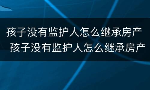 孩子没有监护人怎么继承房产 孩子没有监护人怎么继承房产给父母
